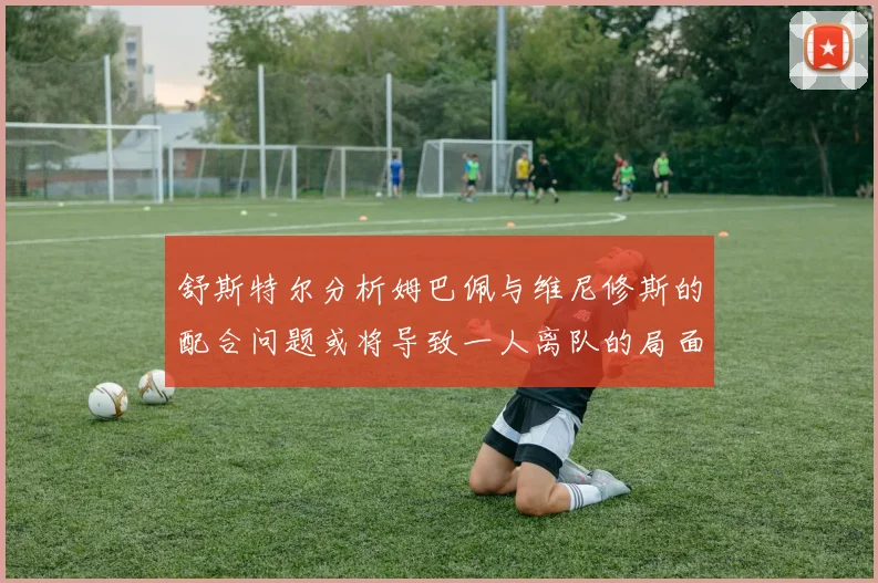 舒斯特尔分析姆巴佩与维尼修斯的配合问题或将导致一人离队的局面